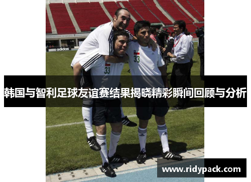 韩国与智利足球友谊赛结果揭晓精彩瞬间回顾与分析